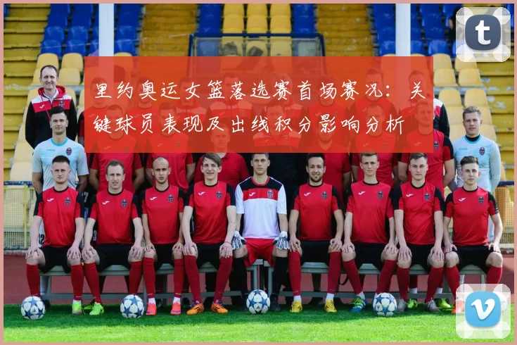 里约奥运女篮落选赛首场赛况：关键球员表现及出线积分影响分析