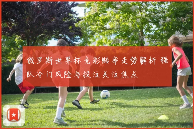 俄罗斯世界杯竞彩赔率走势解析 强队冷门风险与投注关注焦点