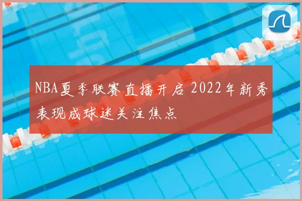 NBA夏季联赛直播开启 2022年新秀表现成球迷关注焦点