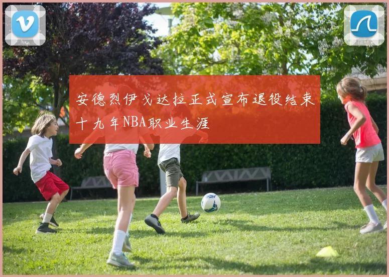 安德烈伊戈达拉正式宣布退役结束十九年NBA职业生涯