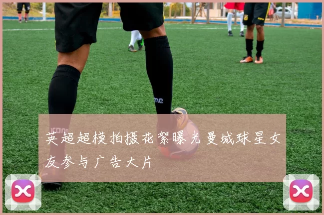 英超超模拍摄花絮曝光曼城球星女友参与广告大片