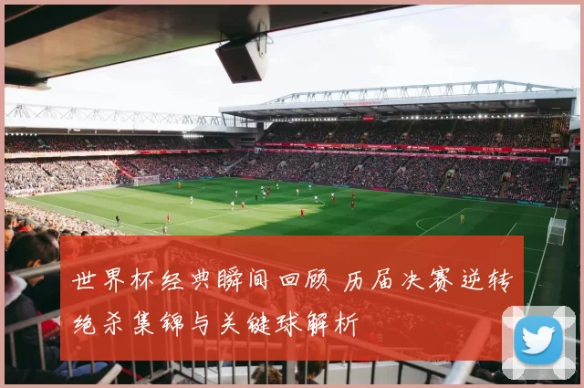 世界杯经典瞬间回顾 历届决赛逆转绝杀集锦与关键球解析