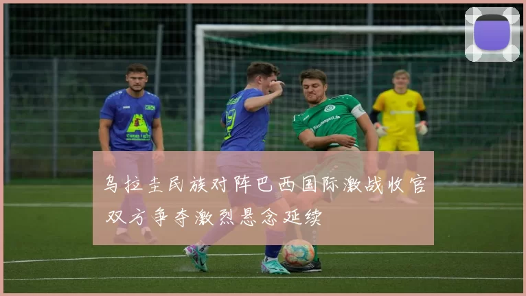 乌拉圭民族对阵巴西国际激战收官 双方争夺激烈悬念延续