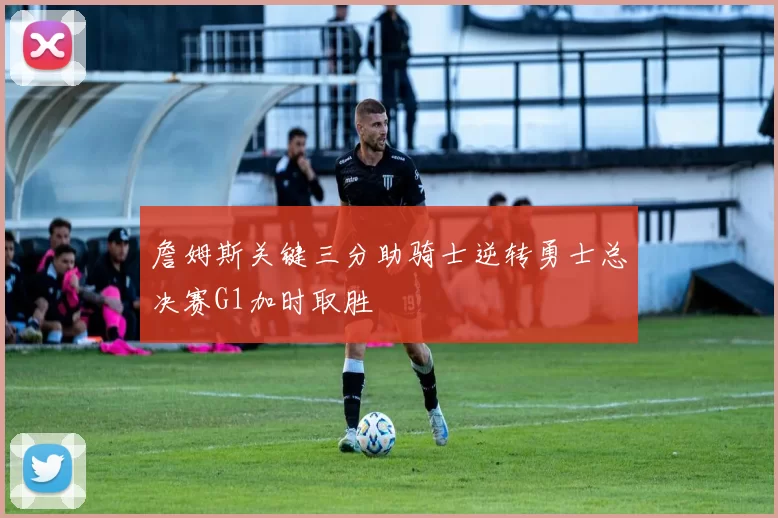 詹姆斯关键三分助骑士逆转勇士总决赛G1加时取胜