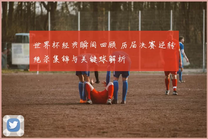 世界杯经典瞬间回顾 历届决赛逆转绝杀集锦与关键球解析