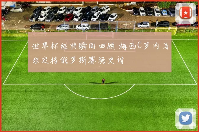 世界杯经典瞬间回顾 梅西C罗内马尔定格俄罗斯赛场史诗