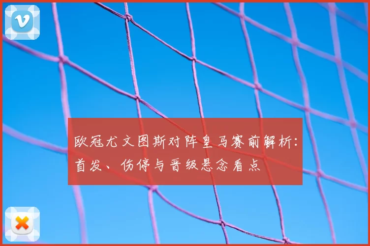 欧冠尤文图斯对阵皇马赛前解析:首发、伤停与晋级悬念看点