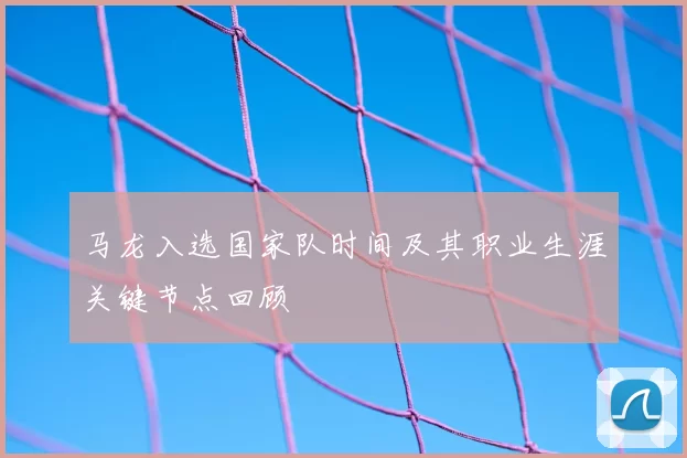 马龙入选国家队时间及其职业生涯关键节点回顾