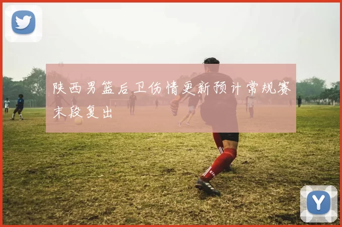 陕西男篮后卫伤情更新预计常规赛末段复出