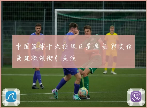 中国篮球十大顶级巨星盘点 郭艾伦易建联领衔引关注