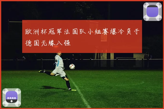 欧洲杯冠军法国队小组赛爆冷负于德国无缘八强