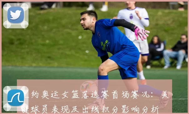 里约奥运女篮落选赛首场赛况：关键球员表现及出线积分影响分析