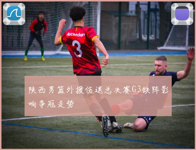 陕西男篮外援伤退总决赛G3缺阵影响争冠走势