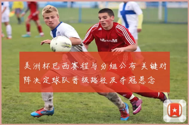 美洲杯巴西赛程与分组公布 关键对阵决定球队晋级路径及夺冠悬念