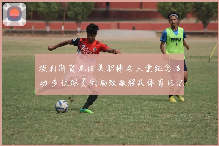 埃利斯岛见证美职棒名人堂纪念活动 多位球员到场致敬移民体育记忆