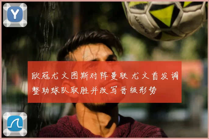 欧冠尤文图斯对阵曼联 尤文首发调整助球队取胜并改写晋级形势