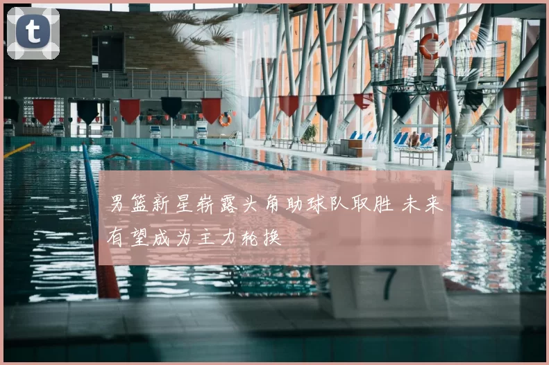 男篮新星崭露头角助球队取胜 未来有望成为主力轮换