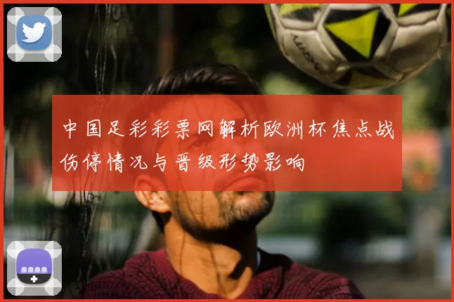 中国足彩彩票网解析欧洲杯焦点战伤停情况与晋级形势影响