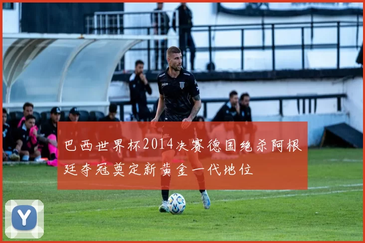 巴西世界杯2014决赛德国绝杀阿根廷夺冠奠定新黄金一代地位