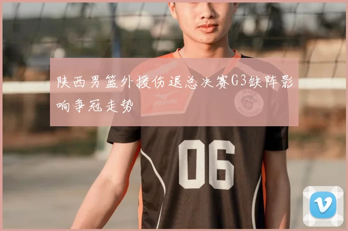 陕西男篮外援伤退总决赛G3缺阵影响争冠走势