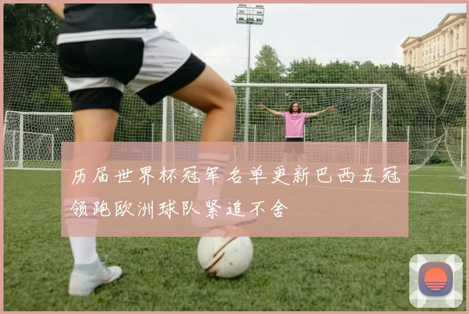 历届世界杯冠军名单更新巴西五冠领跑欧洲球队紧追不舍