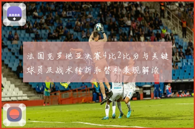 法国克罗地亚决赛4比2比分与关键球员及战术转折和替补表现解读