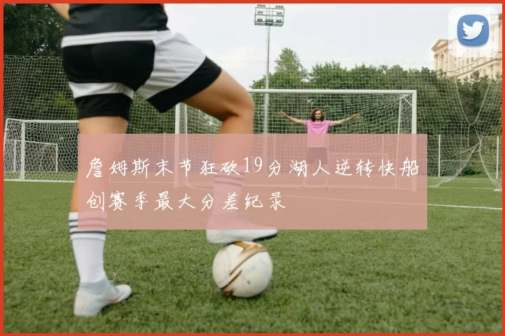 詹姆斯末节狂砍19分湖人逆转快船创赛季最大分差纪录