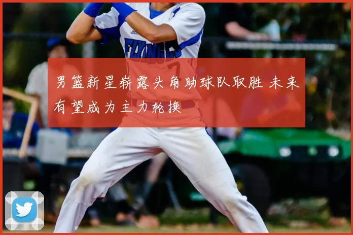 男篮新星崭露头角助球队取胜 未来有望成为主力轮换