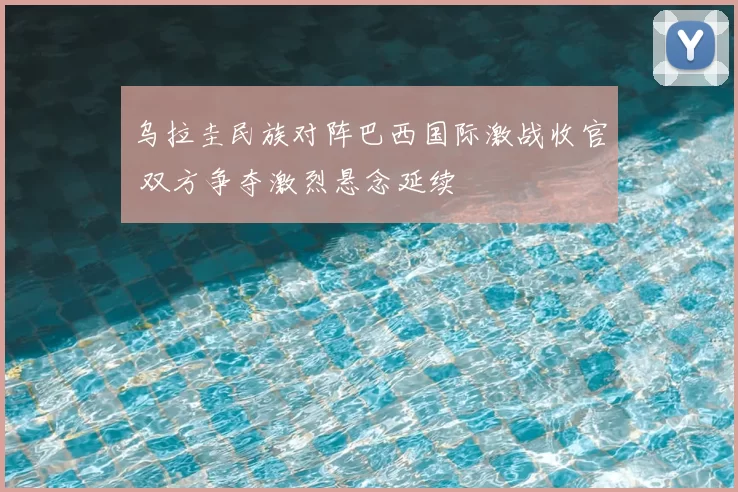 乌拉圭民族对阵巴西国际激战收官 双方争夺激烈悬念延续