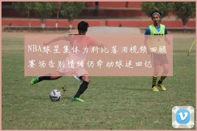 NBA球星集体为科比落泪视频回顾 赛场告别情绪仍牵动球迷回忆