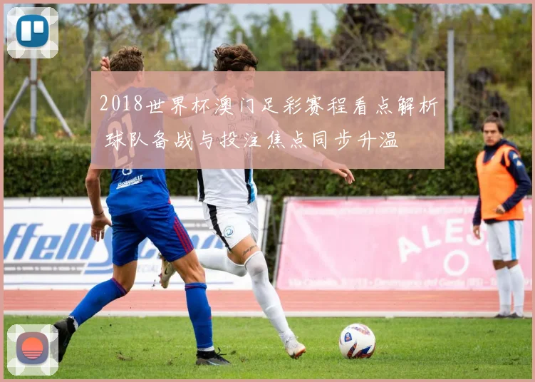 2018世界杯澳门足彩赛程看点解析 球队备战与投注焦点同步升温