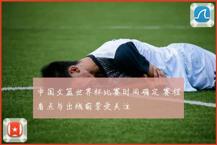中国女篮世界杯比赛时间确定 赛程看点与出线前景受关注