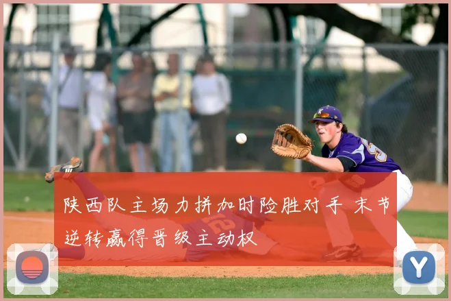 陕西队主场力拼加时险胜对手 末节逆转赢得晋级主动权