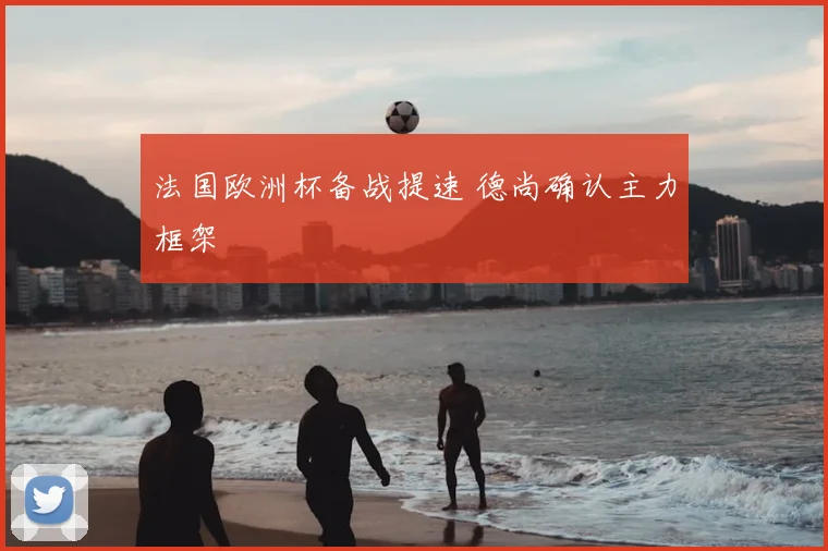 法国欧洲杯备战提速 德尚确认主力框架