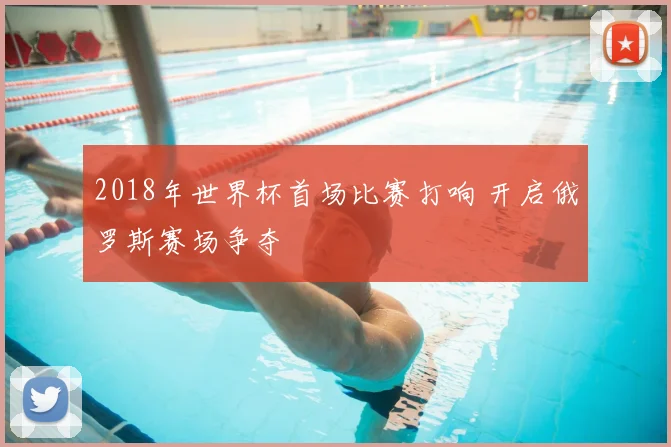 2018年世界杯首场比赛打响 开启俄罗斯赛场争夺