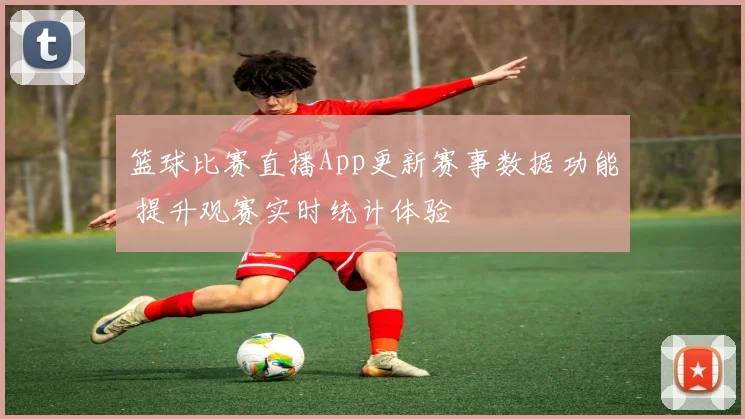 篮球比赛直播App更新赛事数据功能 提升观赛实时统计体验