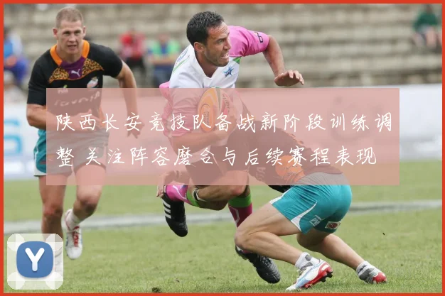 陕西长安竞技队备战新阶段训练调整 关注阵容磨合与后续赛程表现