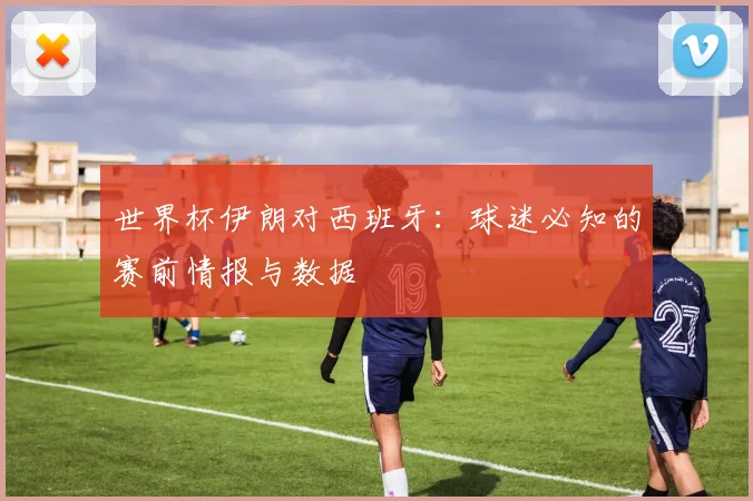 世界杯伊朗对西班牙：球迷必知的赛前情报与数据