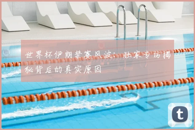 世界杯伊朗禁赛风波：独家专访揭秘背后的真实原因