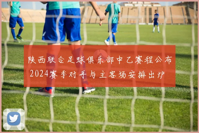 陕西联合足球俱乐部中乙赛程公布 2024赛季对手与主客场安排出炉