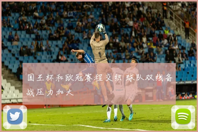 国王杯和欧冠赛程交织 球队双线备战压力加大