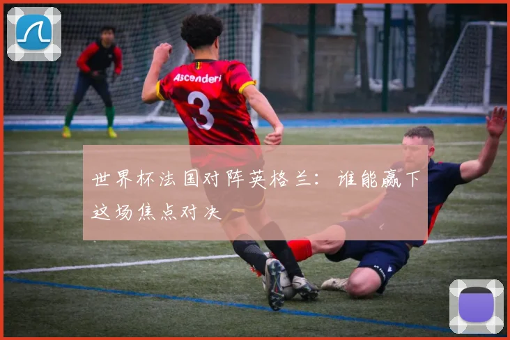世界杯法国对阵英格兰:谁能赢下这场焦点对决