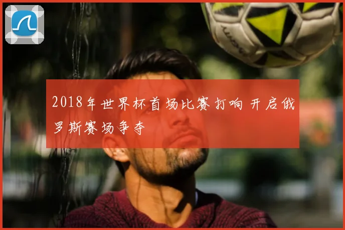 2018年世界杯首场比赛打响 开启俄罗斯赛场争夺