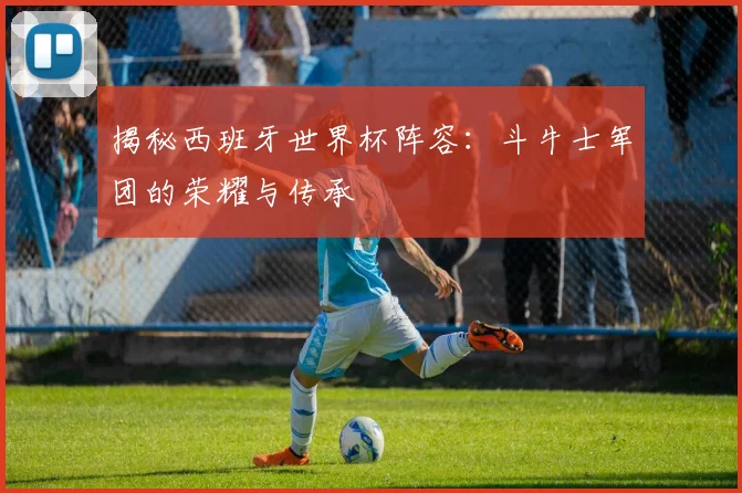 揭秘西班牙世界杯阵容:斗牛士军团的荣耀与传承