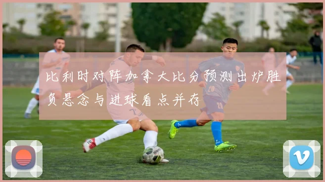 比利时对阵加拿大比分预测出炉胜负悬念与进球看点并存