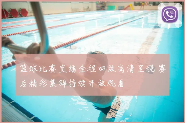 篮球比赛直播全程回放高清呈现 赛后精彩集锦持续开放观看