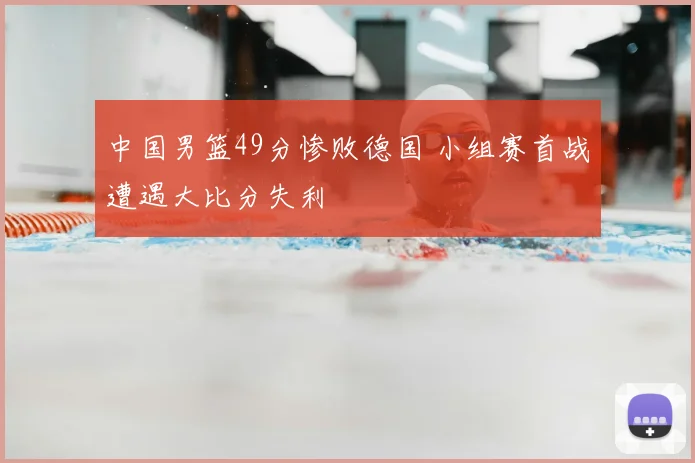 中国男篮49分惨败德国 小组赛首战遭遇大比分失利