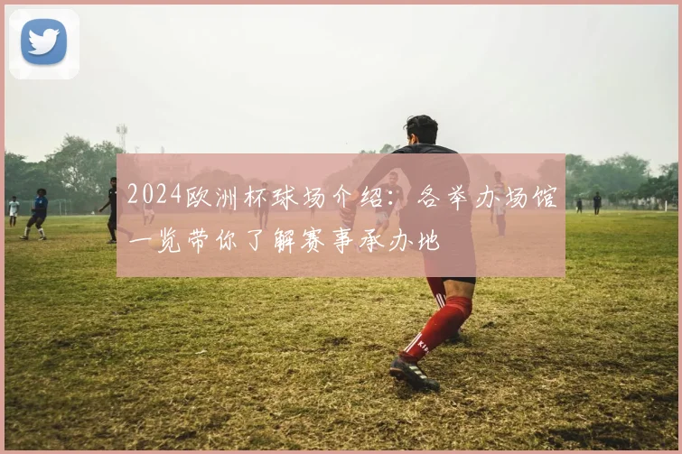 2024欧洲杯球场介绍:各举办场馆一览带你了解赛事承办地