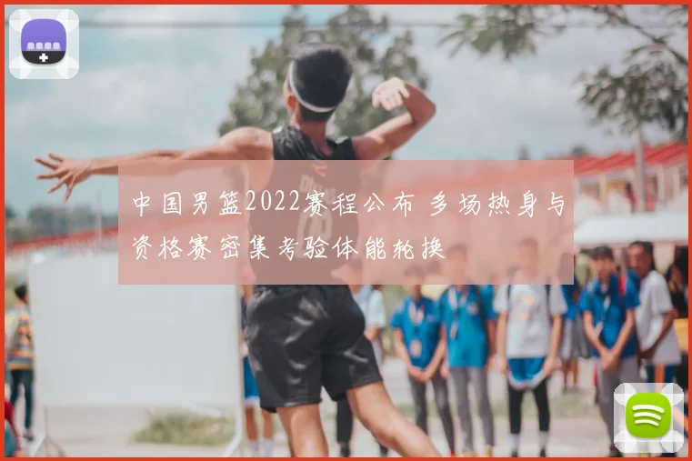 中国男篮2022赛程公布 多场热身与资格赛密集考验体能轮换