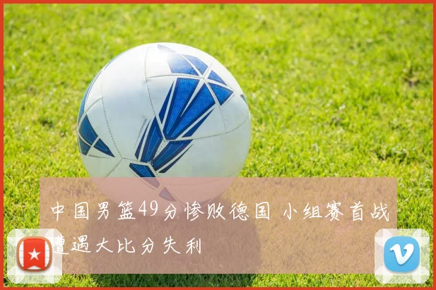 中国男篮49分惨败德国 小组赛首战遭遇大比分失利